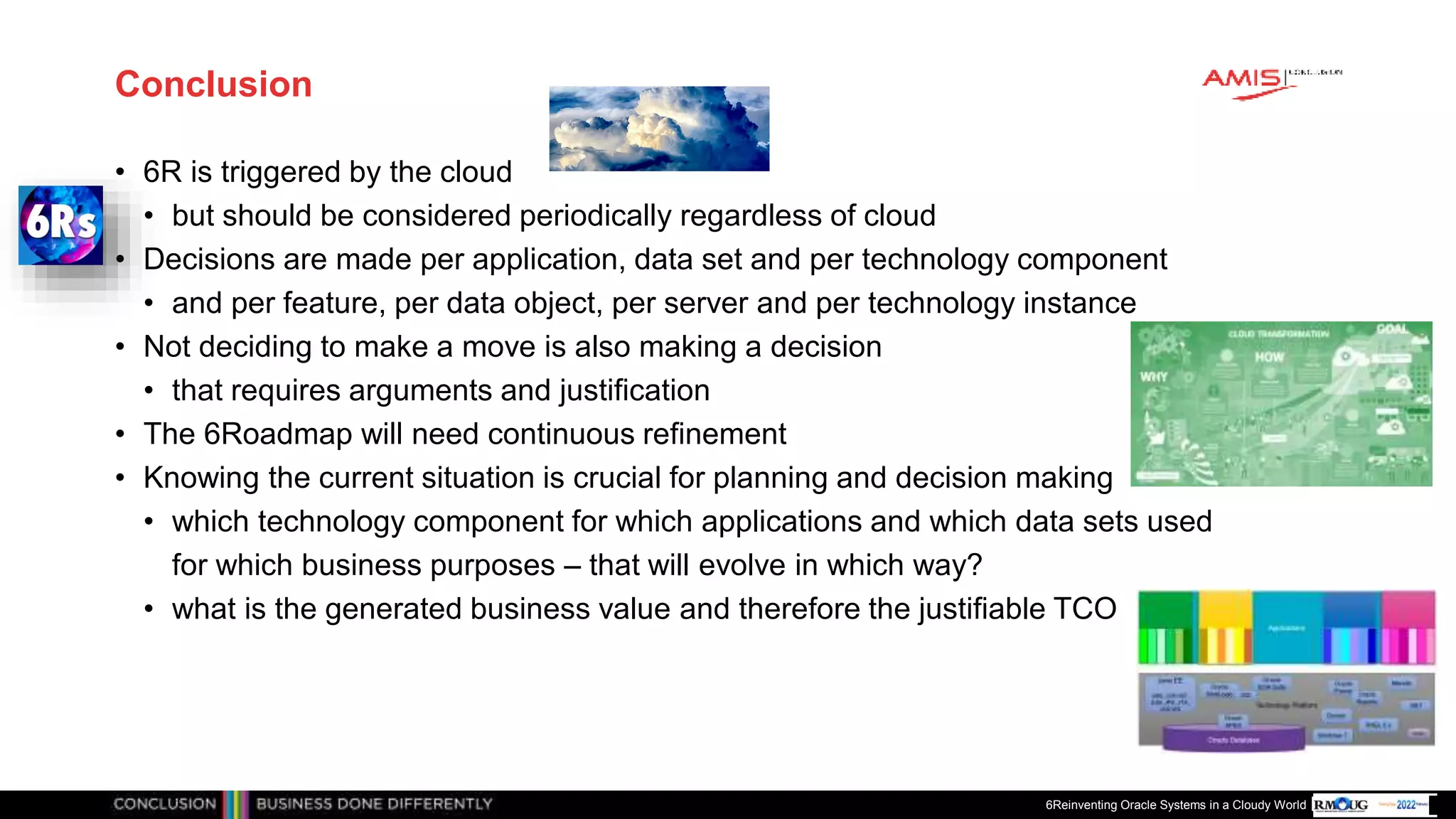 Publiek
Conclusion
• 6R is triggered by the cloud
• but should be considered periodically regardless of cloud
• Decisions are made per application, data set and per technology component
• and per feature, per data object, per server and per technology instance
• Not deciding to make a move is also making a decision
• that requires arguments and justification
• The 6Roadmap will need continuous refinement
• Knowing the current situation is crucial for planning and decision making
• which technology component for which applications and which data sets used
for which business purposes – that will evolve in which way?
• what is the generated business value and therefore the justifiable TCO
6Reinventing Oracle Systems in a Cloudy World
 