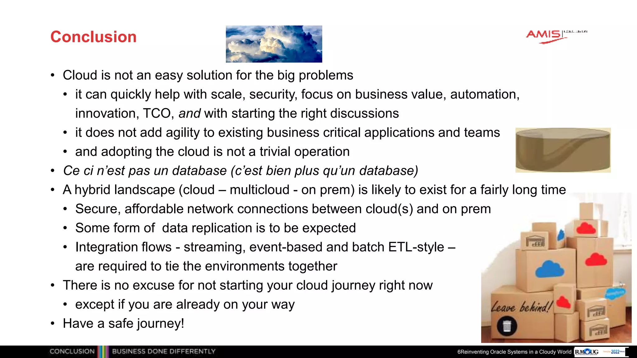 Publiek
Conclusion
• Cloud is not an easy solution for the big problems
• it can quickly help with scale, security, focus on business value, automation,
innovation, TCO, and with starting the right discussions
• it does not add agility to existing business critical applications and teams
• and adopting the cloud is not a trivial operation
• Ce ci n’est pas un database (c’est bien plus qu’un database)
• A hybrid landscape (cloud – multicloud - on prem) is likely to exist for a fairly long time
• Secure, affordable network connections between cloud(s) and on prem
• Some form of data replication is to be expected
• Integration flows - streaming, event-based and batch ETL-style –
are required to tie the environments together
• There is no excuse for not starting your cloud journey right now
• except if you are already on your way
• Have a safe journey!
6Reinventing Oracle Systems in a Cloudy World
 