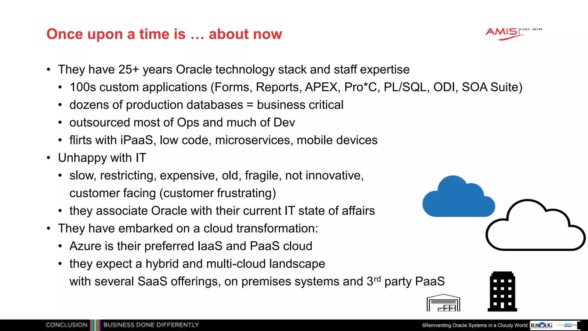 Publiek
Once upon a time is … about now
• They have 25+ years Oracle technology stack and staff expertise
• 100s custom applications (Forms, Reports, APEX, Pro*C, PL/SQL, ODI, SOA Suite)
• dozens of production databases = business critical
• outsourced most of Ops and much of Dev
• flirts with iPaaS, low code, microservices, mobile devices
• Unhappy with IT
• slow, restricting, expensive, old, fragile, not innovative,
customer facing (customer frustrating)
• they associate Oracle with their current IT state of affairs
• They have embarked on a cloud transformation:
• Azure is their preferred IaaS and PaaS cloud
• they expect a hybrid and multi-cloud landscape
with several SaaS offerings, on premises systems and 3rd party PaaS
6Reinventing Oracle Systems in a Cloudy World
 