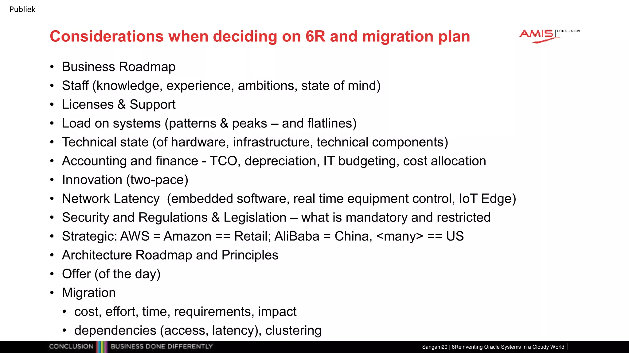Publiek
Considerations when deciding on 6R and migration plan
• Business Roadmap
• Staff (knowledge, experience, ambitions, state of mind)
• Licenses & Support
• Load on systems (patterns & peaks – and flatlines)
• Technical state (of hardware, infrastructure, technical components)
• Accounting and finance - TCO, depreciation, IT budgeting, cost allocation
• Innovation (two-pace)
• Network Latency (embedded software, real time equipment control, IoT Edge)
• Security and Regulations & Legislation – what is mandatory and restricted
• Strategic: AWS = Amazon == Retail; AliBaba = China, <many> == US
• Architecture Roadmap and Principles
• Offer (of the day)
• Migration
• cost, effort, time, requirements, impact
• dependencies (access, latency), clustering
Sangam20 | 6Reinventing Oracle Systems in a Cloudy World
 