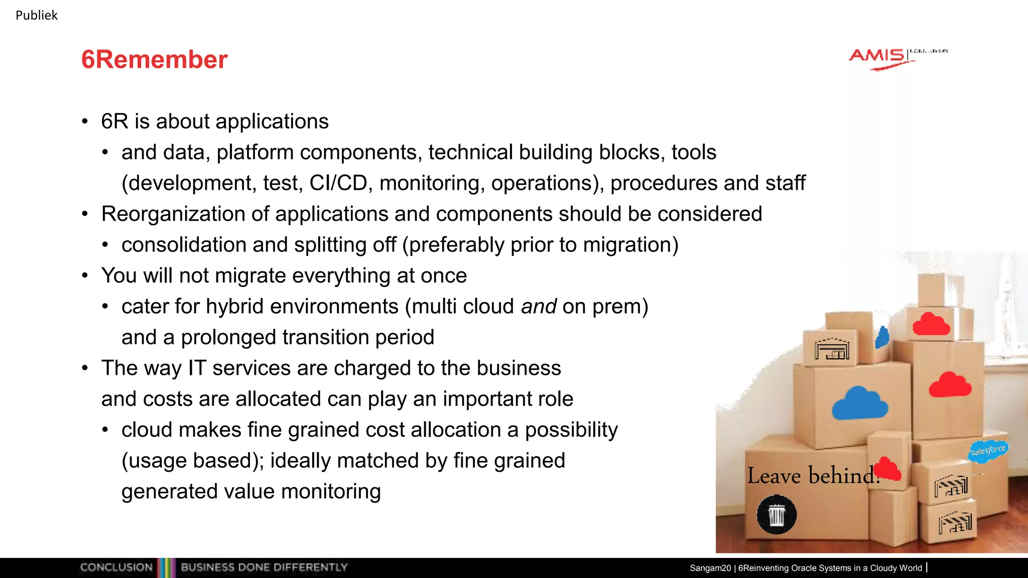Publiek
6Remember
• 6R is about applications
• and data, platform components, technical building blocks, tools
(development, test, CI/CD, monitoring, operations), procedures and staff
• Reorganization of applications and components should be considered
• consolidation and splitting off (preferably prior to migration)
• You will not migrate everything at once
• cater for hybrid environments (multi cloud and on prem)
and a prolonged transition period
• The way IT services are charged to the business
and costs are allocated can play an important role
• cloud makes fine grained cost allocation a possibility
(usage based); ideally matched by fine grained
generated value monitoring
Sangam20 | 6Reinventing Oracle Systems in a Cloudy World
Leave behind!
 