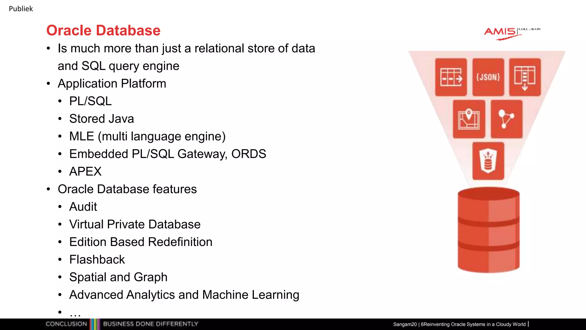 Publiek
Oracle Database
• Is much more than just a relational store of data
and SQL query engine
• Application Platform
• PL/SQL
• Stored Java
• MLE (multi language engine)
• Embedded PL/SQL Gateway, ORDS
• APEX
• Oracle Database features
• Audit
• Virtual Private Database
• Edition Based Redefinition
• Flashback
• Spatial and Graph
• Advanced Analytics and Machine Learning
• …
Sangam20 | 6Reinventing Oracle Systems in a Cloudy World
 