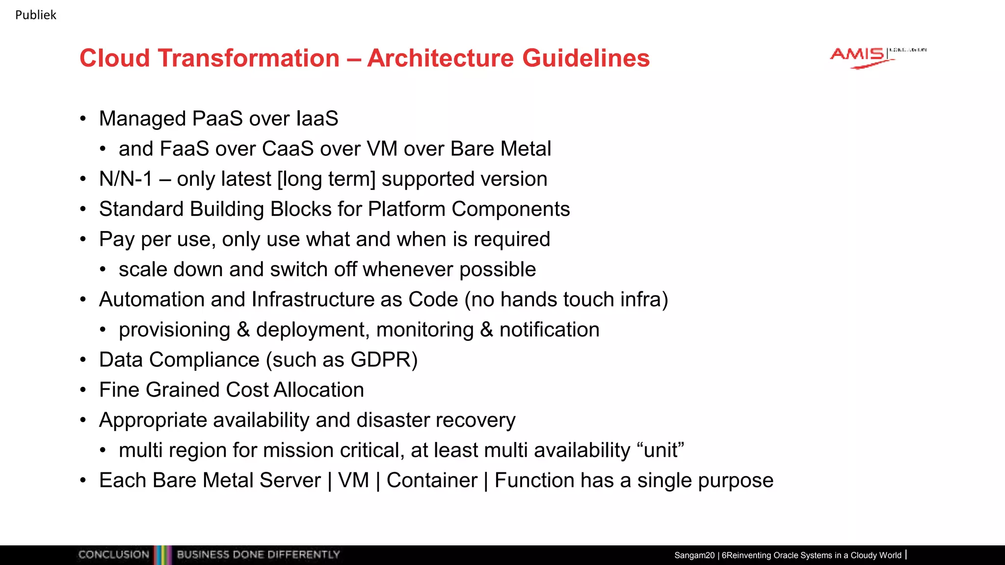 Publiek
Cloud Transformation – Architecture Guidelines
• Managed PaaS over IaaS
• and FaaS over CaaS over VM over Bare Metal
• N/N-1 – only latest [long term] supported version
• Standard Building Blocks for Platform Components
• Pay per use, only use what and when is required
• scale down and switch off whenever possible
• Automation and Infrastructure as Code (no hands touch infra)
• provisioning & deployment, monitoring & notification
• Data Compliance (such as GDPR)
• Fine Grained Cost Allocation
• Appropriate availability and disaster recovery
• multi region for mission critical, at least multi availability “unit”
• Each Bare Metal Server | VM | Container | Function has a single purpose
Sangam20 | 6Reinventing Oracle Systems in a Cloudy World
 