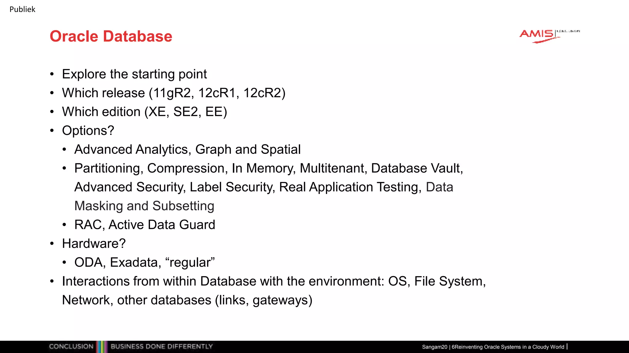 Publiek
Oracle Database
• Explore the starting point
• Which release (11gR2, 12cR1, 12cR2)
• Which edition (XE, SE2, EE)
• Options?
• Advanced Analytics, Graph and Spatial
• Partitioning, Compression, In Memory, Multitenant, Database Vault,
Advanced Security, Label Security, Real Application Testing, Data
Masking and Subsetting
• RAC, Active Data Guard
• Hardware?
• ODA, Exadata, “regular”
• Interactions from within Database with the environment: OS, File System,
Network, other databases (links, gateways)
Sangam20 | 6Reinventing Oracle Systems in a Cloudy World
 