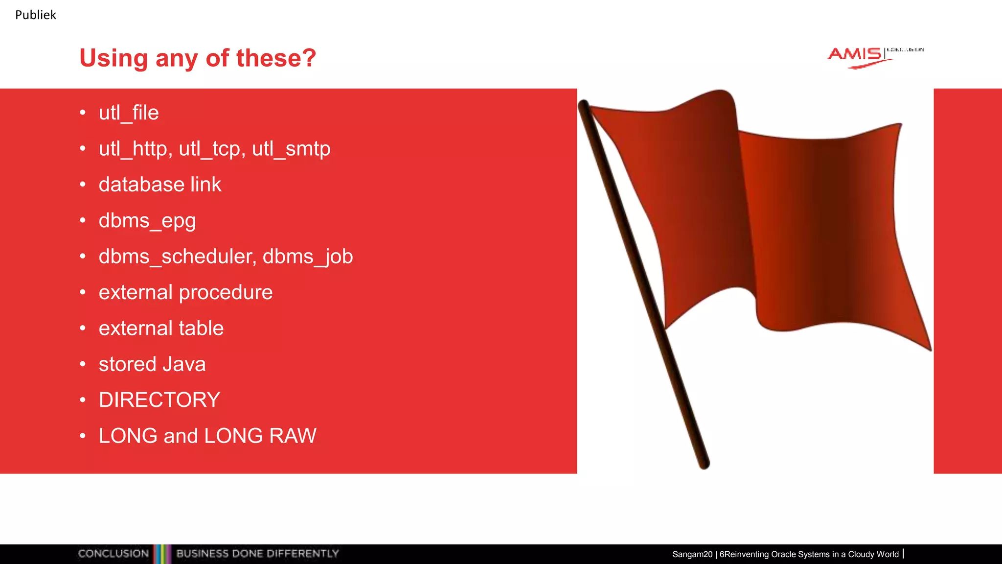 Publiek
Using any of these?
• utl_file
• utl_http, utl_tcp, utl_smtp
• database link
• dbms_epg
• dbms_scheduler, dbms_job
• external procedure
• external table
• stored Java
• DIRECTORY
• LONG and LONG RAW
Sangam20 | 6Reinventing Oracle Systems in a Cloudy World
 