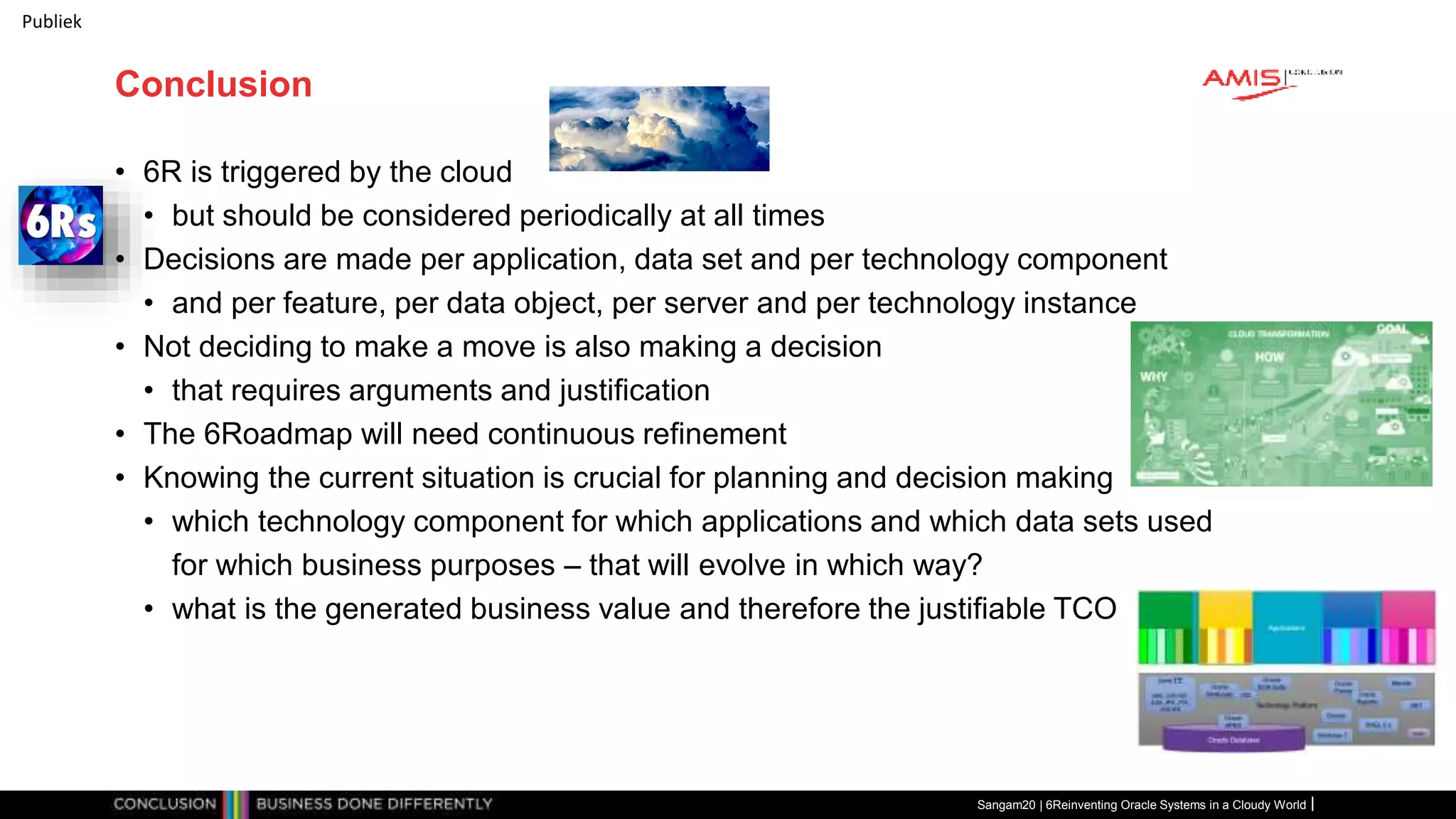 Publiek
Conclusion
• 6R is triggered by the cloud
• but should be considered periodically at all times
• Decisions are made per application, data set and per technology component
• and per feature, per data object, per server and per technology instance
• Not deciding to make a move is also making a decision
• that requires arguments and justification
• The 6Roadmap will need continuous refinement
• Knowing the current situation is crucial for planning and decision making
• which technology component for which applications and which data sets used
for which business purposes – that will evolve in which way?
• what is the generated business value and therefore the justifiable TCO
Sangam20 | 6Reinventing Oracle Systems in a Cloudy World
 