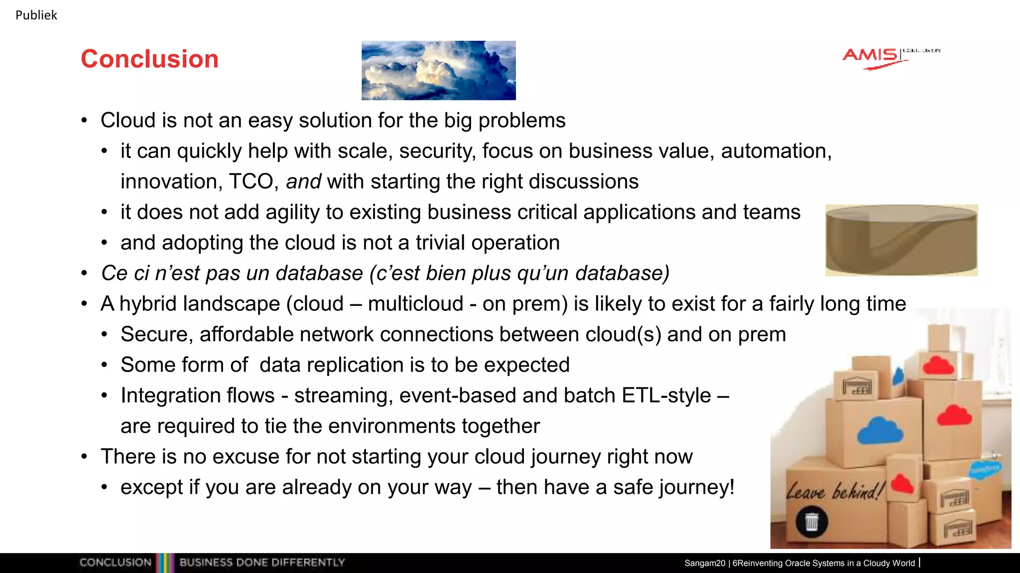 Publiek
Conclusion
• Cloud is not an easy solution for the big problems
• it can quickly help with scale, security, focus on business value, automation,
innovation, TCO, and with starting the right discussions
• it does not add agility to existing business critical applications and teams
• and adopting the cloud is not a trivial operation
• Ce ci n’est pas un database (c’est bien plus qu’un database)
• A hybrid landscape (cloud – multicloud - on prem) is likely to exist for a fairly long time
• Secure, affordable network connections between cloud(s) and on prem
• Some form of data replication is to be expected
• Integration flows - streaming, event-based and batch ETL-style –
are required to tie the environments together
• There is no excuse for not starting your cloud journey right now
• except if you are already on your way – then have a safe journey!
Sangam20 | 6Reinventing Oracle Systems in a Cloudy World
 