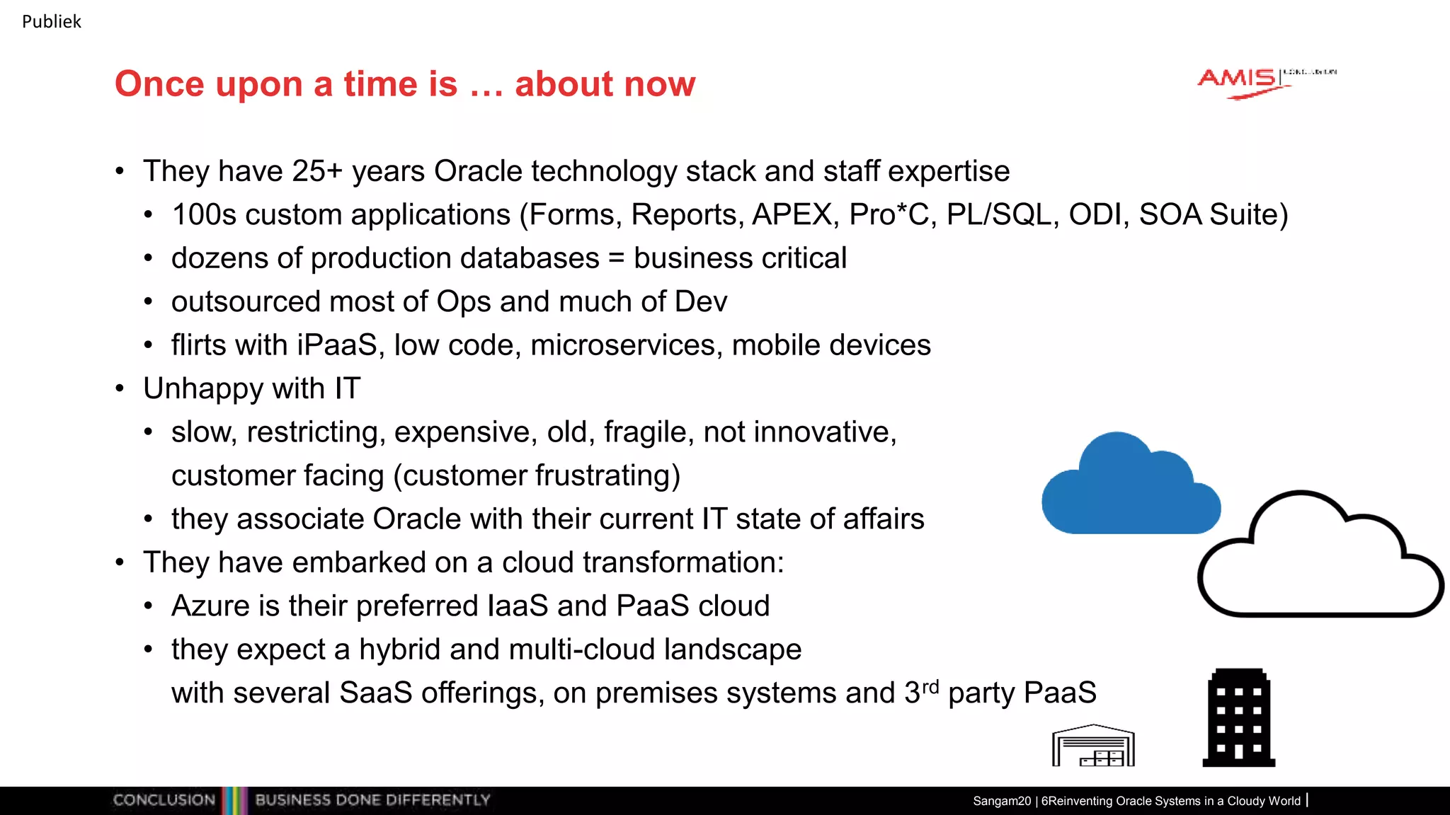 Publiek
Once upon a time is … about now
• They have 25+ years Oracle technology stack and staff expertise
• 100s custom applications (Forms, Reports, APEX, Pro*C, PL/SQL, ODI, SOA Suite)
• dozens of production databases = business critical
• outsourced most of Ops and much of Dev
• flirts with iPaaS, low code, microservices, mobile devices
• Unhappy with IT
• slow, restricting, expensive, old, fragile, not innovative,
customer facing (customer frustrating)
• they associate Oracle with their current IT state of affairs
• They have embarked on a cloud transformation:
• Azure is their preferred IaaS and PaaS cloud
• they expect a hybrid and multi-cloud landscape
with several SaaS offerings, on premises systems and 3rd party PaaS
Sangam20 | 6Reinventing Oracle Systems in a Cloudy World
 