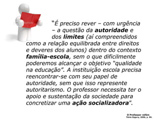 “É preciso rever – com urgência
– a questão da autoridade e
dos limites (aí compreendidos
como a relação equilibrada entre direitos
e deveres dos alunos) dentro do contexto
família-escola, sem o que dificilmente
poderemos alcançar o objetivo “qualidade
na educação”. A instituição escola precisa
reencontrar-se com seu papel de
autoridade, sem que isso represente
autoritarismo. O professor necessita ter o
apoio e sustentação da sociedade para
concretizar uma ação socializadora”.
O Professor refém
Tânia Zagury, 2006, p. 90.
 