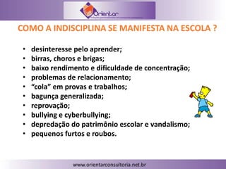 COMO A INDISCIPLINA SE MANIFESTA NA ESCOLA ?
• desinteresse pelo aprender;
• birras, choros e brigas;
• baixo rendimento e dificuldade de concentração;
• problemas de relacionamento;
• “cola” em provas e trabalhos;
• bagunça generalizada;
• reprovação;
• bullying e cyberbullying;
• depredação do patrimônio escolar e vandalismo;
• pequenos furtos e roubos.
 