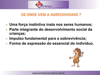 DE ONDE VEM A AGRESSIVIDADE ?
 Uma força instintiva inata nos seres humanos;
 Parte integrante do desenvolvimento social da
crianças;
 Impulso fundamental para a sobrevivência;
 Forma de expressão do essencial do indivíduo.
 