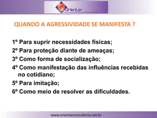 QUANDO A AGRESSIVIDADE SE MANIFESTA ?
1º Para suprir necessidades físicas;
2º Para proteção diante de ameaças;
3º Como forma de socialização;
4º Como manifestação das influências recebidas
no cotidiano;
5º Para imitação;
6º Como meio de resolver as dificuldades.
 