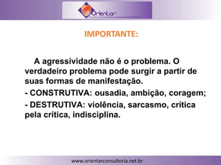 IMPORTANTE:
A agressividade não é o problema. O
verdadeiro problema pode surgir a partir de
suas formas de manifestação.
- CONSTRUTIVA: ousadia, ambição, coragem;
- DESTRUTIVA: violência, sarcasmo, crítica
pela crítica, indisciplina.
 