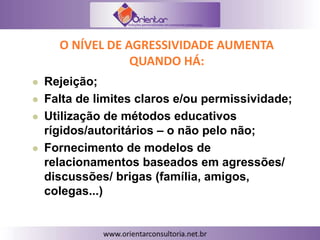 O NÍVEL DE AGRESSIVIDADE AUMENTA
QUANDO HÁ:
 Rejeição;
 Falta de limites claros e/ou permissividade;
 Utilização de métodos educativos
rígidos/autoritários – o não pelo não;
 Fornecimento de modelos de
relacionamentos baseados em agressões/
discussões/ brigas (família, amigos,
colegas...)
 
