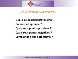 1º CONHEÇA A SI MESMO:
- Qual é o seu perfil profissional ?
- Como você aprende ?
- Quais seus pontos positivos ?
- Quais seus pontos negativos ?
- Como anda a sua autoestima ?
 