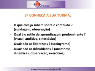 3º CONHEÇA A SUA TURMA:
- O que eles já sabem sobre o conteúdo ?
(sondagem; observação)
- Qual é o estilo de aprendizagem predominante ?
(visual, auditivo, cinestésico)
- Quais são as lideranças ? (sociograma)
- Quais são as dificuldades ? (anamnese,
dinâmicas, observação, exercícios).
 