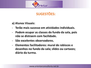 SUGESTÕES:
a) Alunos Visuais:
- Terão mais sucesso em atividades individuais.
- Podem ocupar as classes do fundo da sala, pois
não se distraem com facilidade.
- São excelentes observadores.
- Elementos facilitadores: mural de rabiscos e
desenhos no fundo da sala; slides ou cartazes;
diário da turma.
 