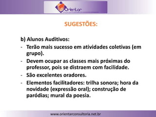 SUGESTÕES:
b) Alunos Auditivos:
- Terão mais sucesso em atividades coletivas (em
grupo).
- Devem ocupar as classes mais próximas do
professor, pois se distraem com facilidade.
- São excelentes oradores.
- Elementos facilitadores: trilha sonora; hora da
novidade (expressão oral); construção de
paródias; mural da poesia.
 