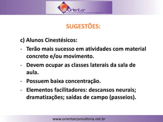 SUGESTÕES:
c) Alunos Cinestésicos:
- Terão mais sucesso em atividades com material
concreto e/ou movimento.
- Devem ocupar as classes laterais da sala de
aula.
- Possuem baixa concentração.
- Elementos facilitadores: descansos neurais;
dramatizações; saídas de campo (passeios).
 