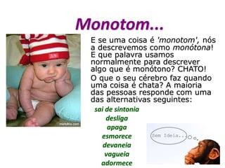 Monotom...
E se uma coisa é 'monotom', nós
a descrevemos como monótona!
E que palavra usamos
normalmente para descrever
algo que é monótono? CHATO!
O que o seu cérebro faz quando
uma coisa é chata? A maioria
das pessoas responde com uma
das alternativas seguintes:
sai de sintonia
desliga
apaga
esmorece
devaneia
vagueia
adormece
 