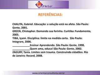 REFERÊNCIAS:
CHALITA, Gabriel. Educação: a solução está no afeto. São Paulo:
Gente, 2001.
GREEN, Chistopher. Domando sua ferinha. Curitiba: Fundamento,
2003.
TIBA, Içami. Disciplina: limite na medida certa. São Paulo:
Integrare, 2006.
____________Ensinar Aprendendo. São Paulo: Gente, 1998.
____________Quem ama, educa! São Paulo: Gente, 2002.
ZAGURY, Tania. Limites sem trauma. Construindo cidadãos. Rio
de Janeiro: Record, 2008.
 