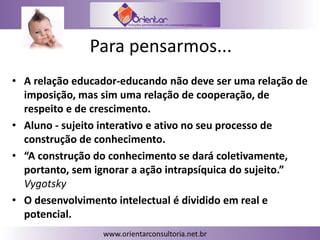 Para pensarmos...
• A relação educador-educando não deve ser uma relação de
imposição, mas sim uma relação de cooperação, de
respeito e de crescimento.
• Aluno - sujeito interativo e ativo no seu processo de
construção de conhecimento.
• “A construção do conhecimento se dará coletivamente,
portanto, sem ignorar a ação intrapsíquica do sujeito.”
Vygotsky
• O desenvolvimento intelectual é dividido em real e
potencial.
 