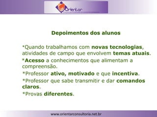 Depoimentos dos alunos
*Quando trabalhamos com novas tecnologias,
atividades de campo que envolvem temas atuais.
*Acesso a conhecimentos que alimentam a
compreensão.
*Professor ativo, motivado e que incentiva.
*Professor que sabe transmitir e dar comandos
claros.
*Provas diferentes.
 