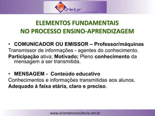 ELEMENTOS FUNDAMENTAIS
NO PROCESSO ENSINO-APRENDIZAGEM
• COMUNICADOR OU EMISSOR – Professor/máquinas
Transmissor de informações - agentes do conhecimento.
Participação ativa; Motivado; Pleno conhecimento da
mensagem a ser transmitida.
• MENSAGEM - Conteúdo educativo
Conhecimentos e informações transmitidas aos alunos.
Adequado à faixa etária, claro e preciso.
 