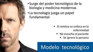 Modelo tecnológico
 El médico se enfoca en la
enfermedad
 No escucha al paciente
 Se ignora la persona
•Surge del poder tecnológico de la
biología y medicina modernas
•La tecnología juega un papel
fundamental
 