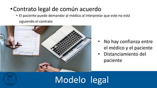 Modelo legal
• No hay confianza entre
el médico y el paciente
• Distanciamiento del
paciente
•Contrato legal de común acuerdo
• El paciente puede demandar al médico al interpretar que este no está
siguiendo el contrato
 