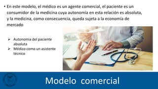 Modelo comercial
 Autonomia del paciente
absoluta
 Médico como un asistente
técnico
• En este modelo, el médico es un agente comercial, el paciente es un
consumidor de la medicina cuya autonomía en esta relación es absoluta,
y la medicina, como consecuencia, queda sujeta a la economía de
mercado
 