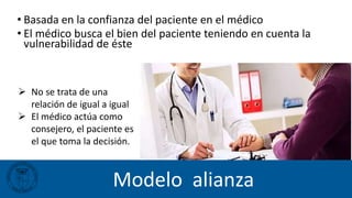 Modelo alianza
 No se trata de una
relación de igual a igual
 El médico actúa como
consejero, el paciente es
el que toma la decisión.
• Basada en la confianza del paciente en el médico
• El médico busca el bien del paciente teniendo en cuenta la
vulnerabilidad de éste
 