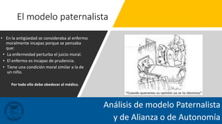 El modelo paternalista
• En la antigüedad se consideraba al enfermo
moralmente incapaz porque se pensaba
que:
• La enfermedad perturba el juicio moral.
• El enfermo es incapaz de prudencia.
• Tiene una condición moral similar a la de
un niño.
Por todo ello debe obedecer al médico.
Análisis de modelo Paternalista
y de Alianza o de Autonomía
 