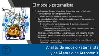 El modelo paternalista
• El médico encarnó un rol profesional de dominio sobre el enfermo:
• Tenía autoridad para obligar al enfermo.
Puesto que podía conocer y querer el bien del enfermo
• La autoridad del médico estaba reforzada porque encarnaba un rol
profesional sacerdotal
El rol profesional arquetípico es propio de quienes actúan como
mediadores de un cosmos sagrado:
Sacerdotes (del macrocosmos); reyes o jueces (del mesocosmos social) y
médicos (del microcosmos corpóreo)
• El rol sacerdotal del médico se expresaba en una disciplina de vida
decorosa y digna, que asumía la humanidad, la misericordia y la
benevolencia.
El médico se transformaba en un hombre semidivino, en un filósofo de la
naturaleza y en un moralista.
Análisis de modelo Paternalista
y de Alianza o de Autonomía
 