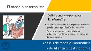 El modelo paternalista
• Se sentía obligado a cumplir los deberes
que la propia profesión le marcaba.
• Esperaba que se reconociera su
autoridad científica y moral en la toma
de decisiones.
Análisis de modelo Paternalista
y de Alianza o de Autonomía
Obligaciones y expectativas:
En el médico
 