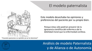 Análisis de modelo Paternalista
y de Alianza o de Autonomía
Este modelo desechaba las opiniones y
preferencias del paciente por su propio bien.
Porque éstas sólo podrían provenir de la
ignorancia científica del enfermo o de la
debilidad moral que la enfermedad conlleva.
El modelo paternalista
 