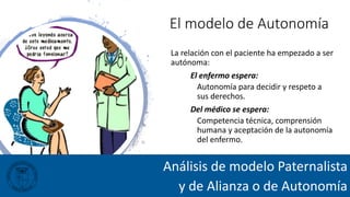 El modelo de Autonomía
La relación con el paciente ha empezado a ser
autónoma:
El enfermo espera:
Autonomía para decidir y respeto a
sus derechos.
Del médico se espera:
Competencia técnica, comprensión
humana y aceptación de la autonomía
del enfermo.
Análisis de modelo Paternalista
y de Alianza o de Autonomía
 
