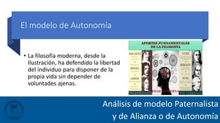El modelo de Autonomía
• La filosofía moderna, desde la
Ilustración, ha defendido la libertad
del individuo para disponer de la
propia vida sin depender de
voluntades ajenas.
Análisis de modelo Paternalista
y de Alianza o de Autonomía
 