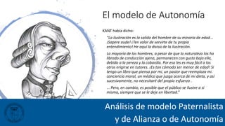 El modelo de Autonomía
KANT había dicho:
“La ilustración es la salida del hombre de su minoría de edad...
¡Sapere aude! ¡Ten valor de servirte de tu propio
entendimiento! He aquí la divisa de la ilustración.
La mayoría de los hombres, a pesar de que la naturaleza los ha
librado de conducción ajena, permanecen con gusto bajo ella,
debido a la pereza y la cobardía. Por eso les es muy fácil a los
otros erigirse en tutores. ¡Es tan cómodo ser menor de edad! Si
tengo un libro que piensa por mí, un pastor que reemplaza mi
conciencia moral, un médico que juzga acerca de mi dieta, y así
sucesivamente, no necesitaré del propio esfuerzo .
... Pero, en cambio, es posible que el público se ilustre a sí
mismo, siempre que se le deje en libertad.”
Análisis de modelo Paternalista
y de Alianza o de Autonomía
 