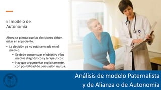 El modelo de
Autonomía
Ahora se piensa que las decisiones deben
estar en el paciente.
• La decisión ya no está centrada en el
médico.
• Se debe consensuar el objetivo y los
medios diagnósticos y terapéuticos.
• Hay que argumentar explícitamente,
con posibilidad de persuasión mutua.
Análisis de modelo Paternalista
y de Alianza o de Autonomía
 