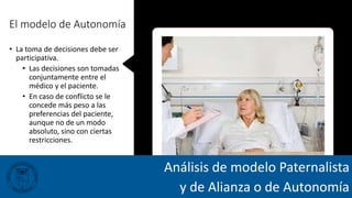 El modelo de Autonomía
• La toma de decisiones debe ser
participativa.
• Las decisiones son tomadas
conjuntamente entre el
médico y el paciente.
• En caso de conflicto se le
concede más peso a las
preferencias del paciente,
aunque no de un modo
absoluto, sino con ciertas
restricciones.
Análisis de modelo Paternalista
y de Alianza o de Autonomía
 