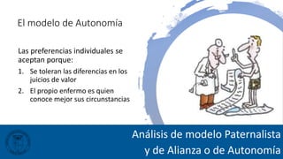 El modelo de Autonomía
Las preferencias individuales se
aceptan porque:
1. Se toleran las diferencias en los
juicios de valor
2. El propio enfermo es quien
conoce mejor sus circunstancias
Análisis de modelo Paternalista
y de Alianza o de Autonomía
 