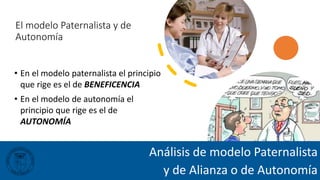 El modelo Paternalista y de
Autonomía
• En el modelo paternalista el principio
que rige es el de BENEFICENCIA
• En el modelo de autonomía el
principio que rige es el de
AUTONOMÍA
Análisis de modelo Paternalista
y de Alianza o de Autonomía
 