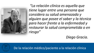 De la relación médico/paciente a la relación clínica
“La relación clínica es aquella que
tiene lugar entre una persona que
considera su salud amenazada y
alguien que posee el saber y la técnica
para hacer frente a la enfermedad y
restaurar la salud comprometida o en
riesgo”
Diego Gracia.
 