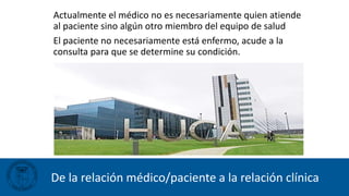 De la relación médico/paciente a la relación clínica
Actualmente el médico no es necesariamente quien atiende
al paciente sino algún otro miembro del equipo de salud
El paciente no necesariamente está enfermo, acude a la
consulta para que se determine su condición.
 