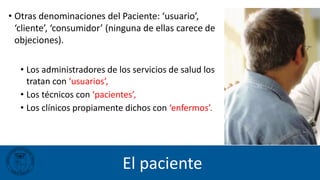 El paciente
• Otras denominaciones del Paciente: ‘usuario’,
‘cliente’, ‘consumidor’ (ninguna de ellas carece de
objeciones).
• Los administradores de los servicios de salud los
tratan con ‘usuarios’,
• Los técnicos con ‘pacientes’,
• Los clínicos propiamente dichos con ‘enfermos’.
 