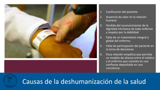 1. Cosificación del paciente
2. Ausencia de calor en la relación
humana
3. Perdida del reconocimiento de la
dignidad intrínseca de todo enfermo
y respeto por la debilidad
4. Falta de un tratamiento integral y
global del enfermo
5. Falta de participación del paciente en
la toma de decisiones
6. Poca relación empática que permita
un modelo de alianza entre el médico
y el enfermo que consista en una
confianza depositada en una
conciencia.
Causas de la deshumanización de la salud
 