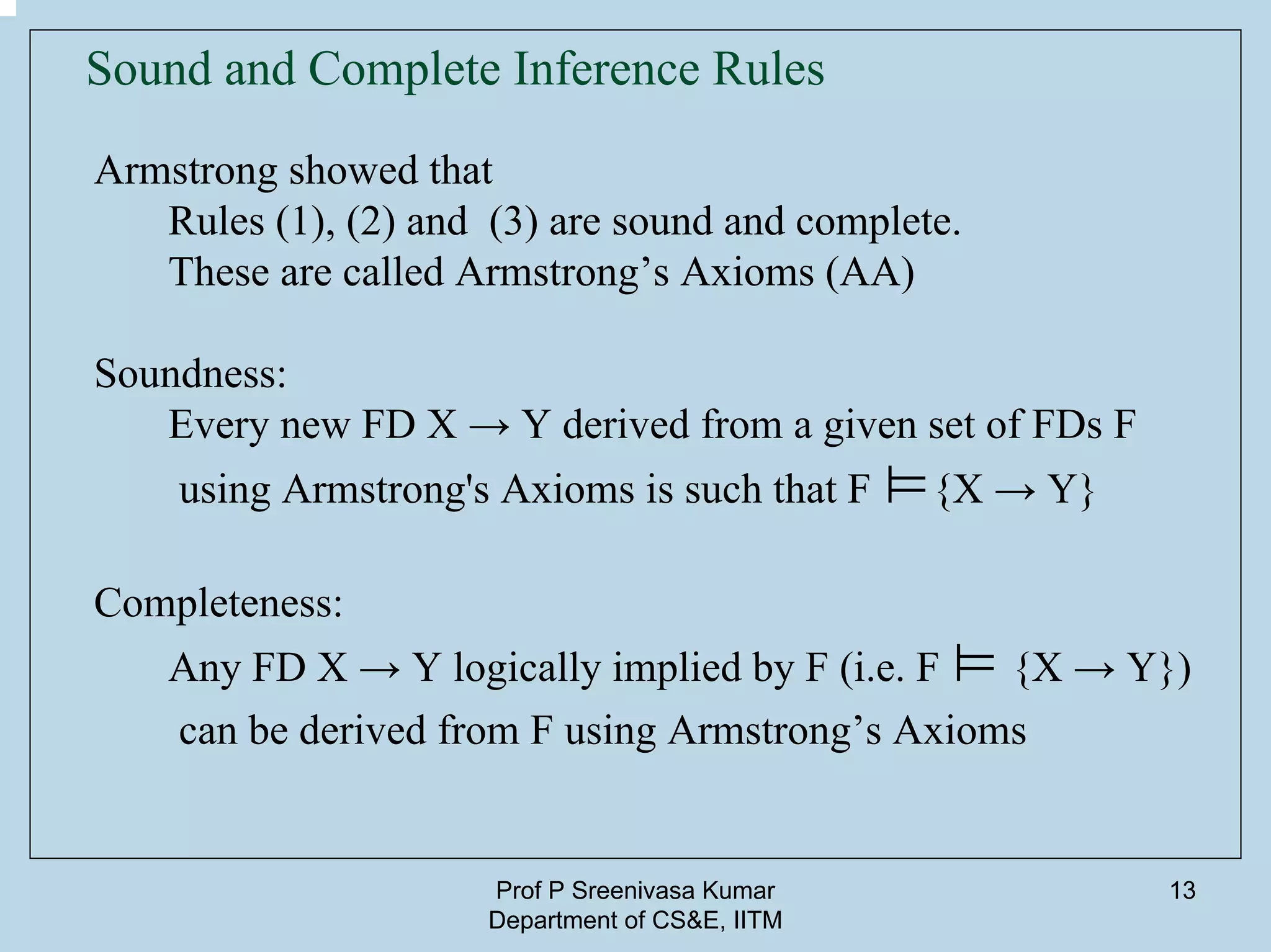 Prof P Sreenivasa Kumar
Department of CS&E, IITM
13
Sound and Complete Inference Rules
Armstrong showed that
Rules (1), (2) and (3) are sound and complete.
These are called Armstrong’s Axioms (AA)
Soundness:
Every new FD X → Y derived from a given set of FDs F
using Armstrong's Axioms is such that F ⊨{X → Y}
Completeness:
Any FD X → Y logically implied by F (i.e. F ⊨ {X → Y})
can be derived from F using Armstrong’s Axioms
 