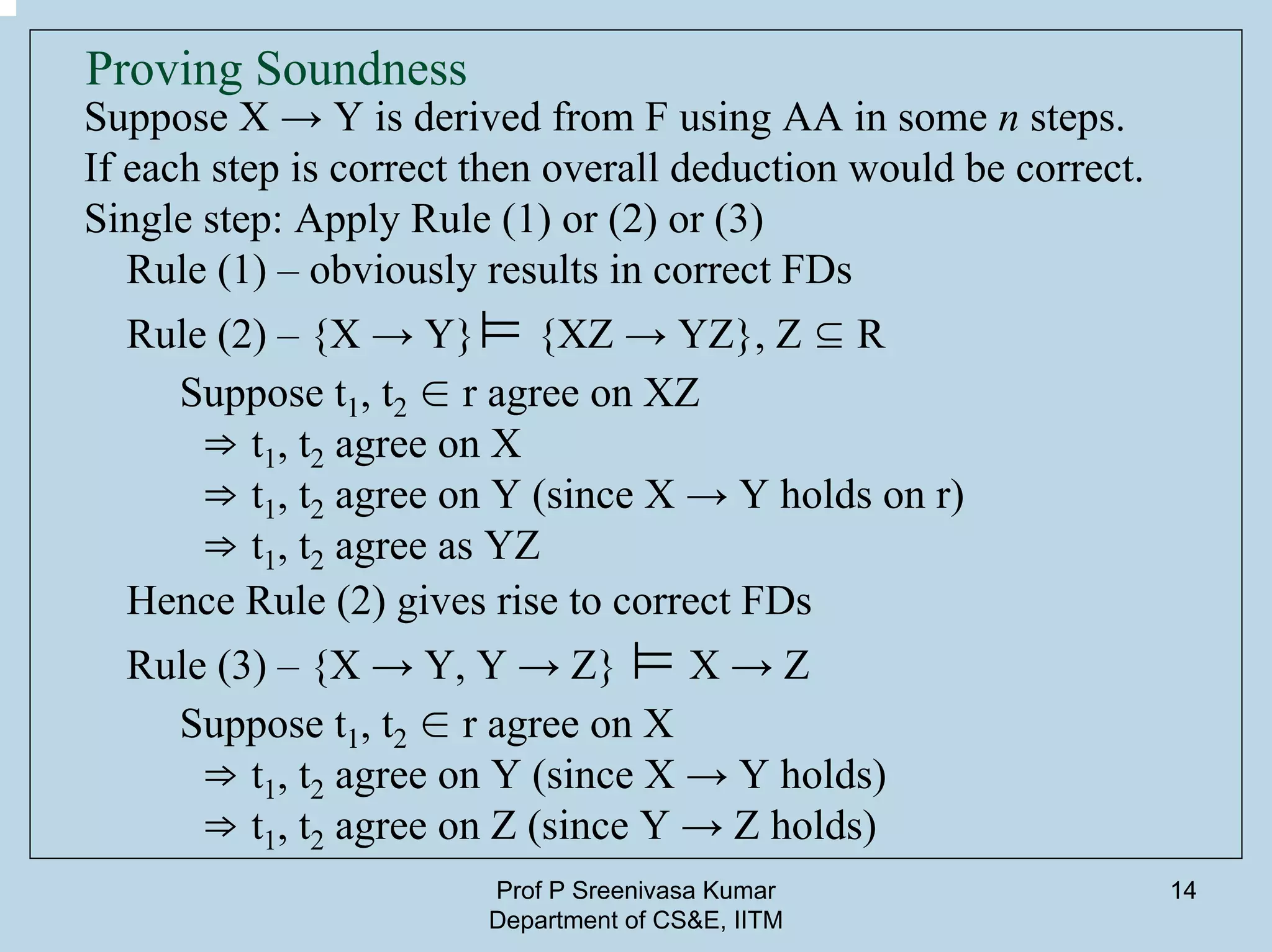 Prof P Sreenivasa Kumar
Department of CS&E, IITM
14
Proving Soundness
Suppose X → Y is derived from F using AA in some n steps.
If each step is correct then overall deduction would be correct.
Single step: Apply Rule (1) or (2) or (3)
Rule (1) – obviously results in correct FDs
Rule (2) – {X → Y}⊨ {XZ → YZ}, Z ⊆ R
Suppose t1, t2 ∈ r agree on XZ
⇒ t1, t2 agree on X
⇒ t1, t2 agree on Y (since X → Y holds on r)
⇒ t1, t2 agree as YZ
Hence Rule (2) gives rise to correct FDs
Rule (3) – {X → Y, Y → Z} ⊨ X → Z
Suppose t1, t2 ∈ r agree on X
⇒ t1, t2 agree on Y (since X → Y holds)
⇒ t1, t2 agree on Z (since Y → Z holds)
 