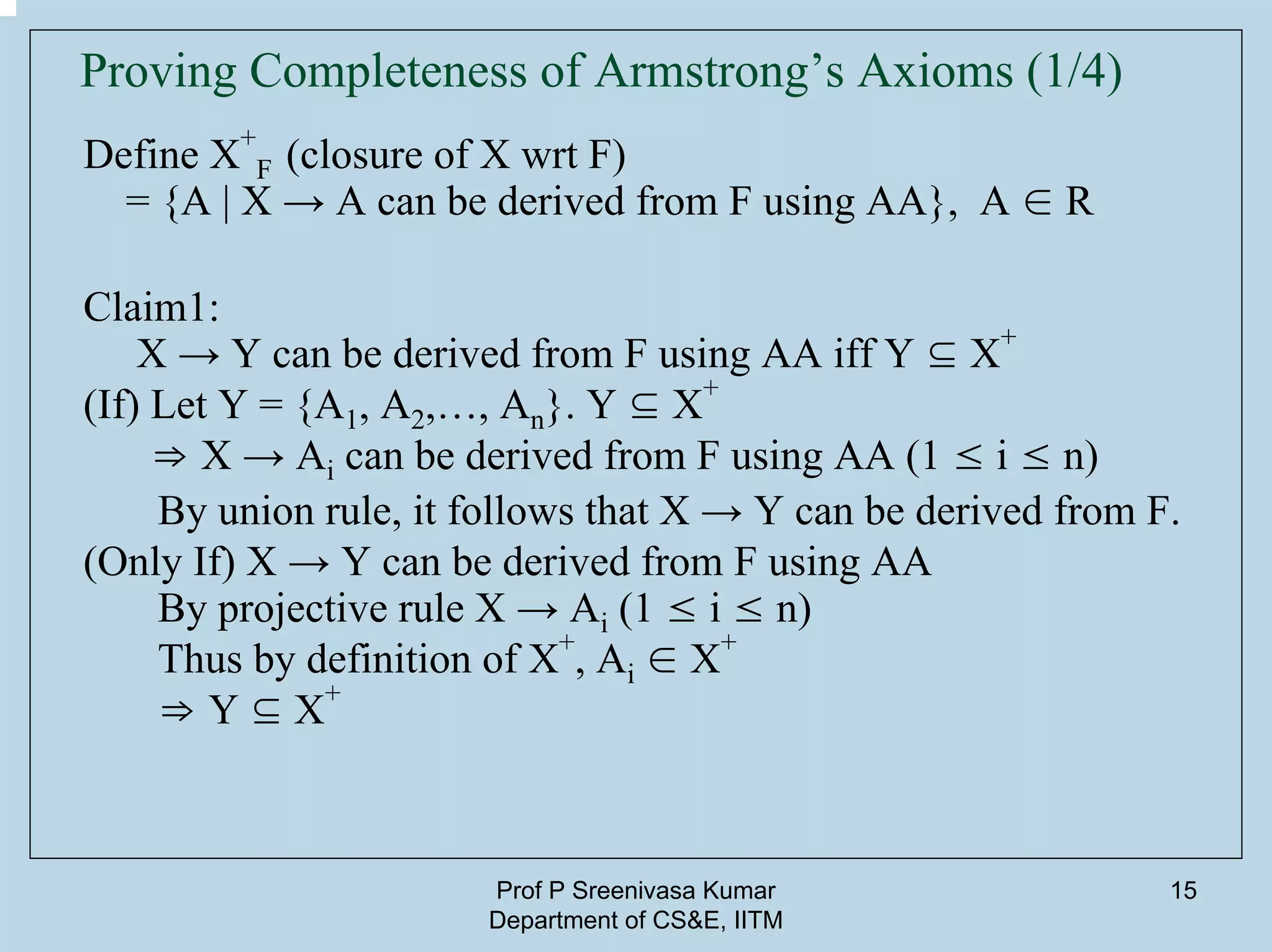 Prof P Sreenivasa Kumar
Department of CS&E, IITM
15
Proving Completeness of Armstrong’s Axioms (1/4)
Define X
+
F (closure of X wrt F)
= {A | X → A can be derived from F using AA}, A ∈ R
Claim1:
X → Y can be derived from F using AA iff Y ⊆ X
+
(If) Let Y = {A1, A2,…, An}. Y ⊆ X
+
⇒ X → Ai can be derived from F using AA (1 ≤ i ≤ n)
By union rule, it follows that X → Y can be derived from F.
(Only If) X → Y can be derived from F using AA
By projective rule X → Ai (1 ≤ i ≤ n)
Thus by definition of X+
, Ai ∈ X
+
⇒ Y ⊆ X
+
 